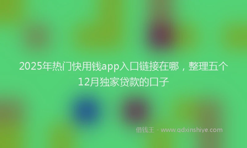 2025年热门快用钱app入口链接在哪，整理五个12月独家贷款的口子