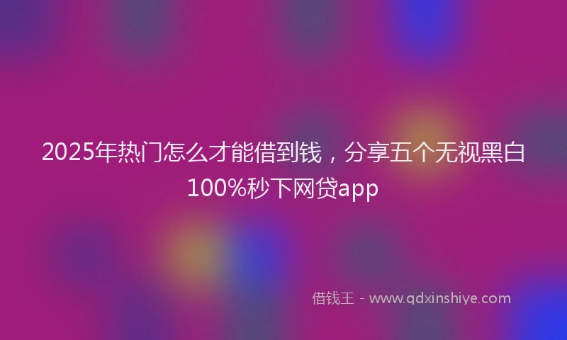 2025年热门怎么才能借到钱，分享五个无视黑白100%秒下网贷app