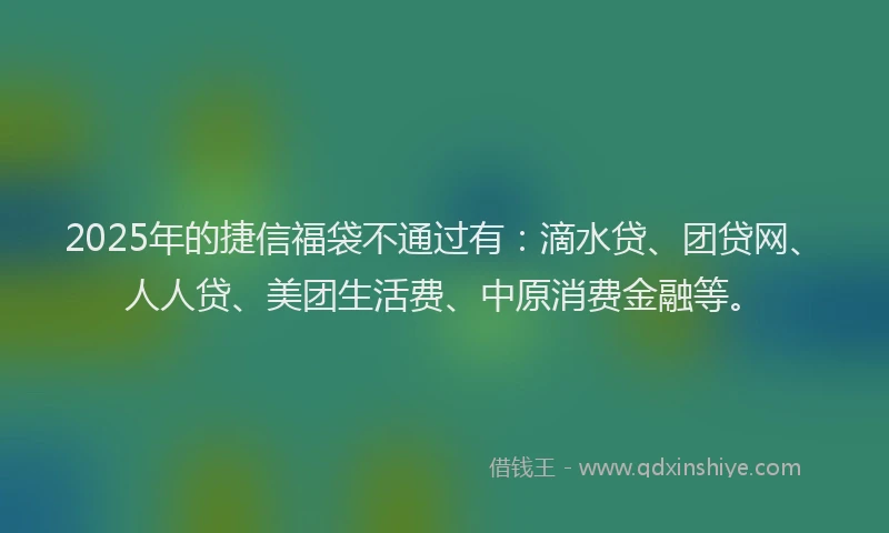 2025年的捷信福袋不通过有：滴水贷、团贷网、人人贷、美团生活费、中原消费金融等。