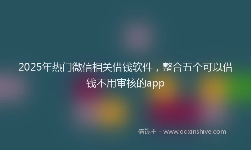 2025年热门微信相关借钱软件，整合五个可以借钱不用审核的app
