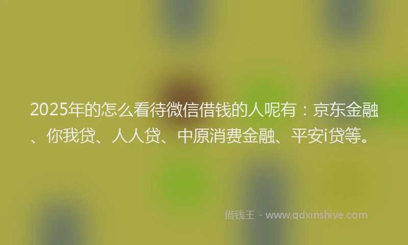2025年的怎么看待微信借钱的人呢有：京东金融、你我贷、人人贷、中原消费金融、平安i贷等。