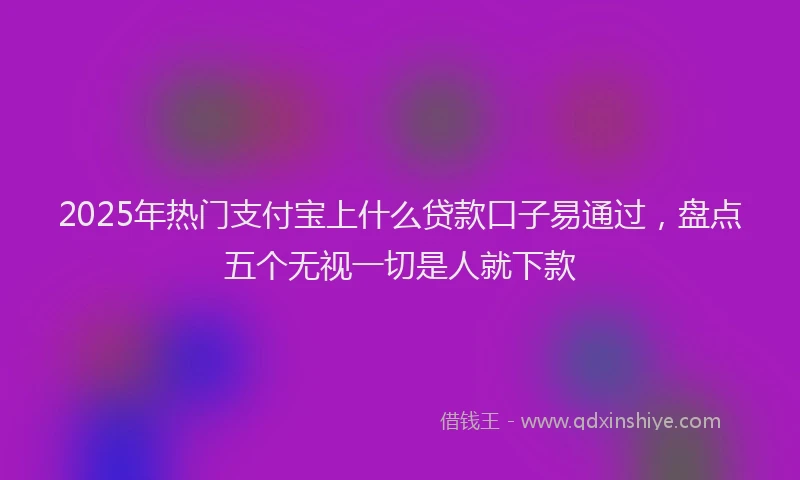 2025年热门支付宝上什么贷款口子易通过，盘点五个无视一切是人就下款