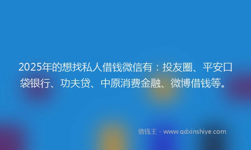 2025年的想找私人借钱微信有：投友圈、平安口袋银行、功夫贷、中原消费金融、微博借钱等。