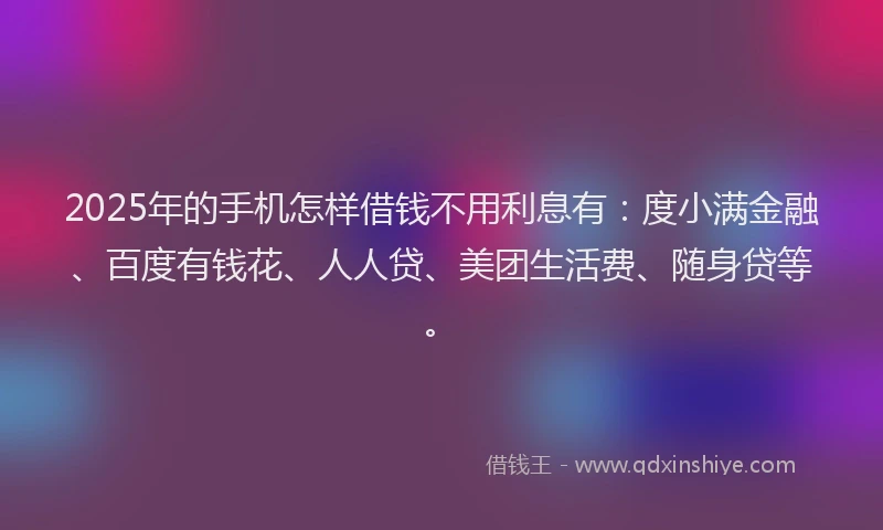 2025年的手机怎样借钱不用利息有：度小满金融、百度有钱花、人人贷、美团生活费、随身贷等。
