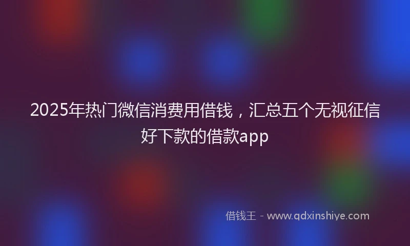 2025年热门微信消费用借钱，汇总五个无视征信好下款的借款app