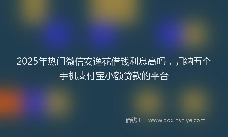 2025年热门微信安逸花借钱利息高吗，归纳五个手机支付宝小额贷款的平台