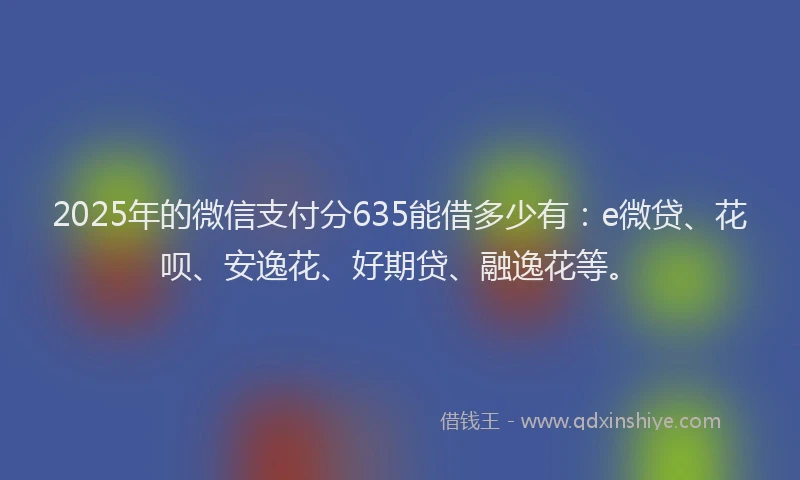 2025年的微信支付分635能借多少有：e微贷、花呗、安逸花、好期贷、融逸花等。