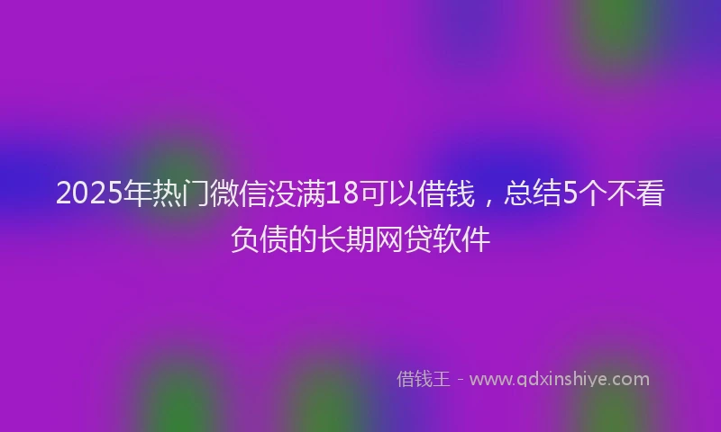 2025年热门微信没满18可以借钱，总结5个不看负债的长期网贷软件