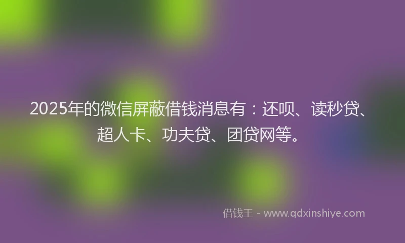 2025年的微信屏蔽借钱消息有：还呗、读秒贷、超人卡、功夫贷、团贷网等。