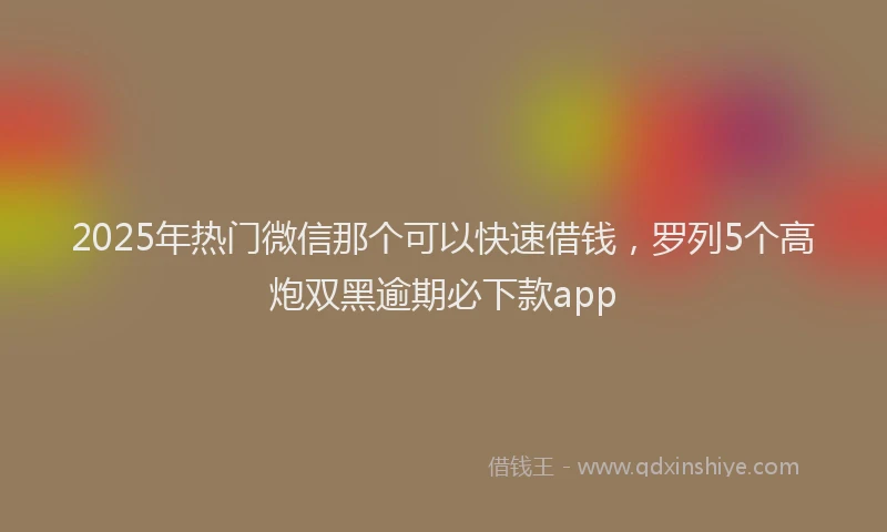 2025年热门微信那个可以快速借钱，罗列5个高炮双黑逾期必下款app