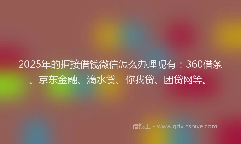2025年的拒接借钱微信怎么办理呢有：360借条、京东金融、滴水贷、你我贷、团贷网等。
