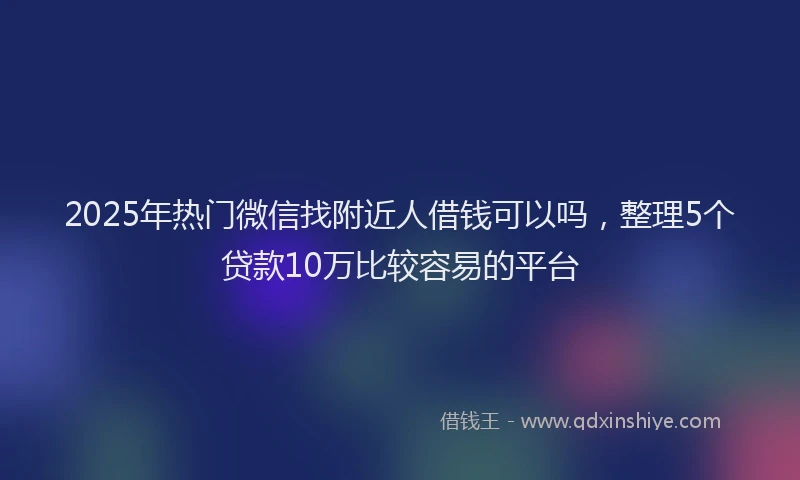 2025年热门微信找附近人借钱可以吗，整理5个贷款10万比较容易的平台
