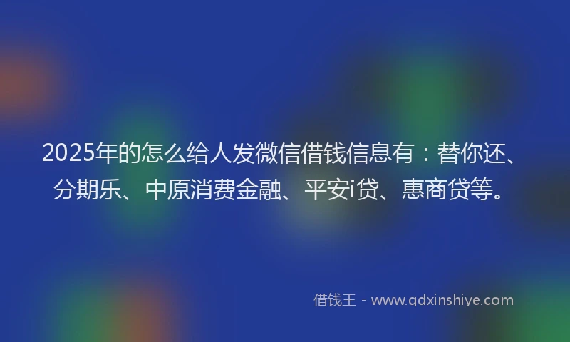 2025年的怎么给人发微信借钱信息有:替你还、分期乐、中原消费金融、平安i贷、惠商贷等。