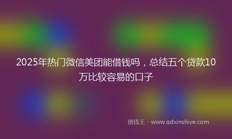 2025年热门微信美团能借钱吗，总结五个贷款10万比较容易的口子