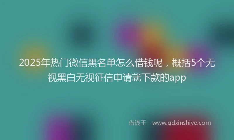 2025年热门微信黑名单怎么借钱呢，概括5个无视黑白无视征信申请就下款的app