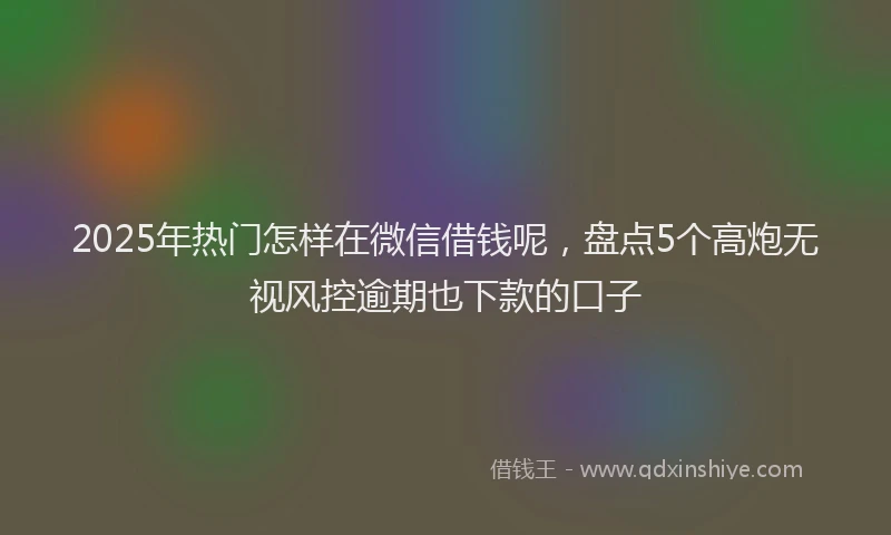 2025年热门怎样在微信借钱呢，盘点5个高炮无视风控逾期也下款的口子