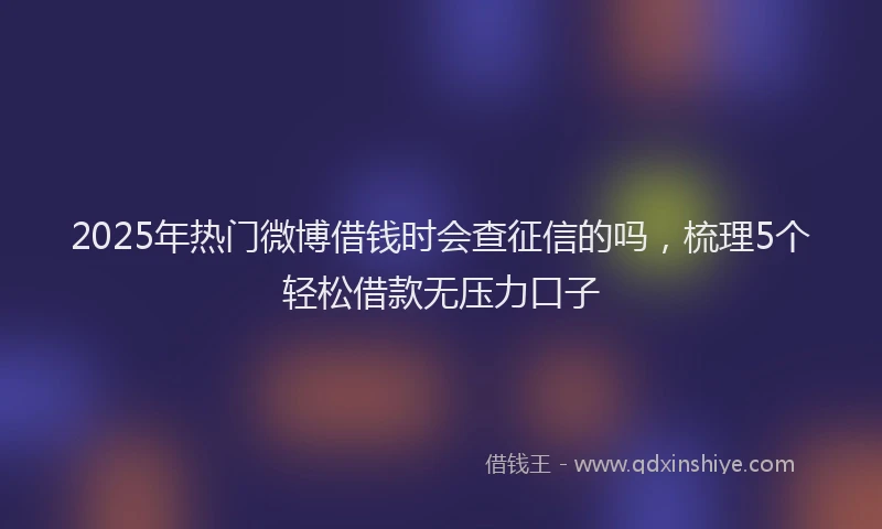 2025年热门微博借钱时会查征信的吗，梳理5个轻松借款无压力口子
