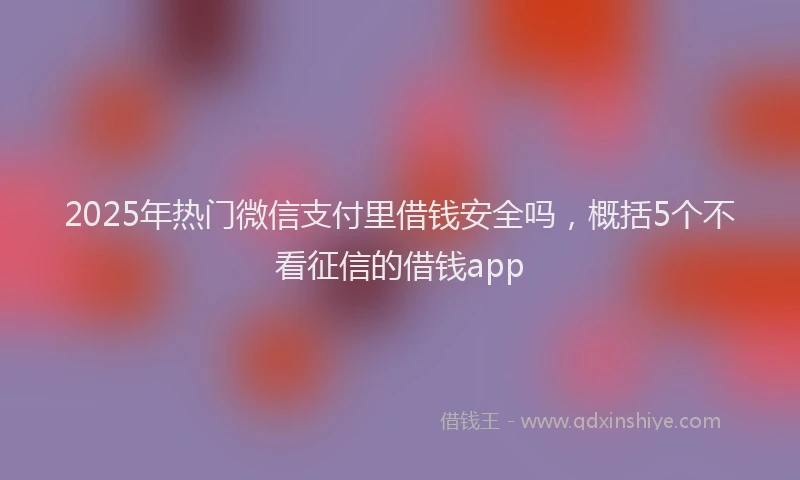 2025年热门微信支付里借钱安全吗，概括5个不看征信的借钱app