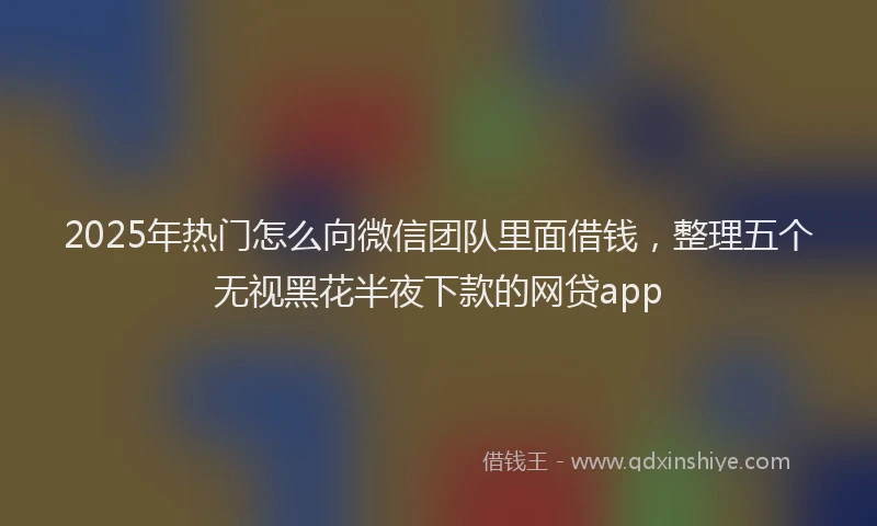 2025年热门怎么向微信团队里面借钱，整理五个无视黑花半夜下款的网贷app