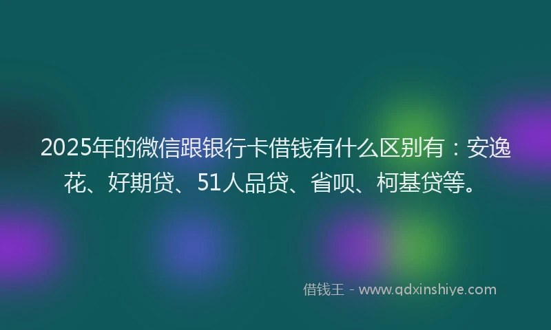2025年的微信跟银行卡借钱有什么区别有：安逸花、好期贷、51人品贷、省呗、柯基贷等。