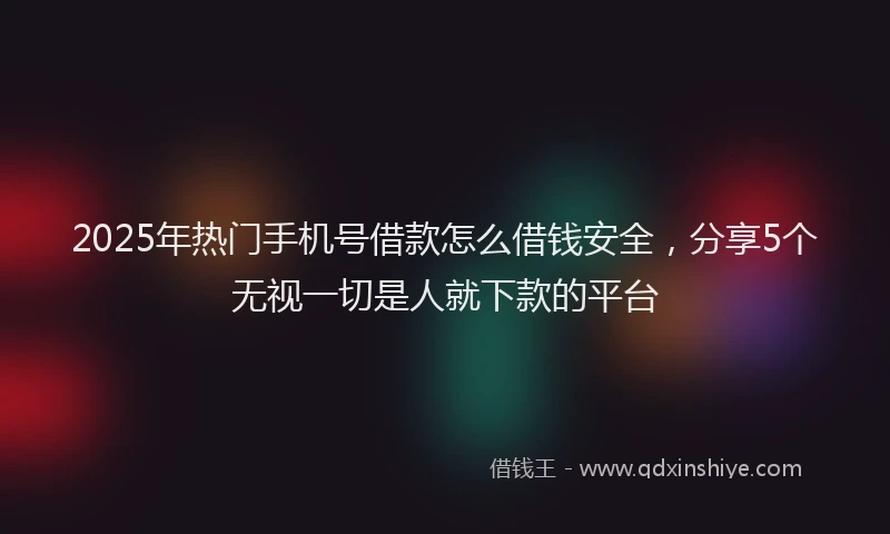 2025年热门手机号借款怎么借钱安全，分享5个无视一切是人就下款的平台