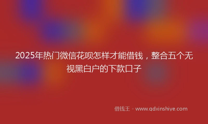 2025年热门微信花呗怎样才能借钱，整合五个无视黑白户的下款口子