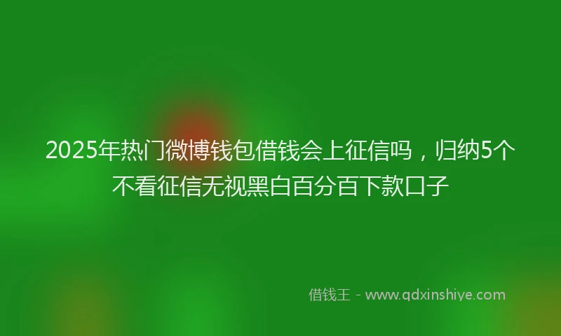 2025年热门微博钱包借钱会上征信吗，归纳5个不看征信无视黑白百分百下款口子