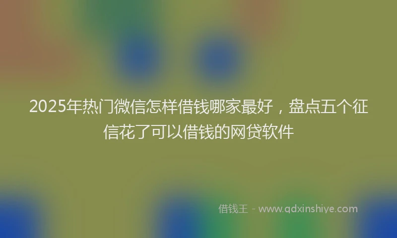 2025年热门微信怎样借钱哪家最好，盘点五个征信花了可以借钱的网贷软件