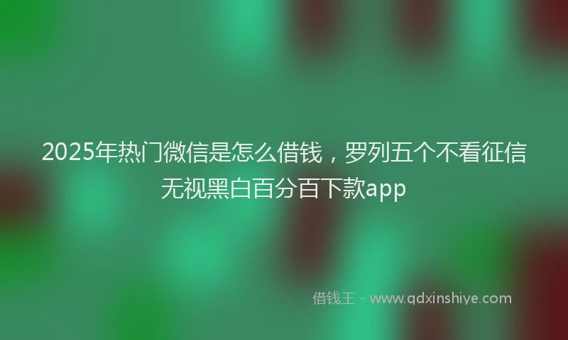 2025年热门微信是怎么借钱，罗列五个不看征信无视黑白百分百下款app