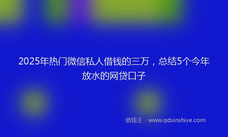 2025年热门微信私人借钱的三万，总结5个今年放水的网贷口子