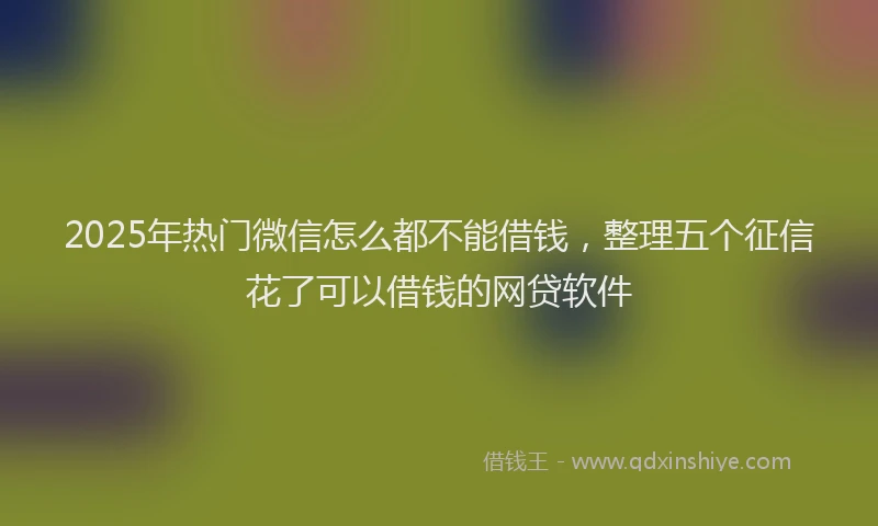 2025年热门微信怎么都不能借钱，整理五个征信花了可以借钱的网贷软件