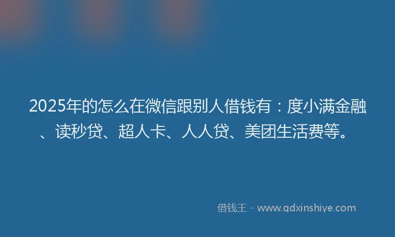 2025年的怎么在微信跟别人借钱有：度小满金融、读秒贷、超人卡、人人贷、美团生活费等。