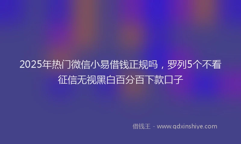 2025年热门微信小易借钱正规吗，罗列5个不看征信无视黑白百分百下款口子