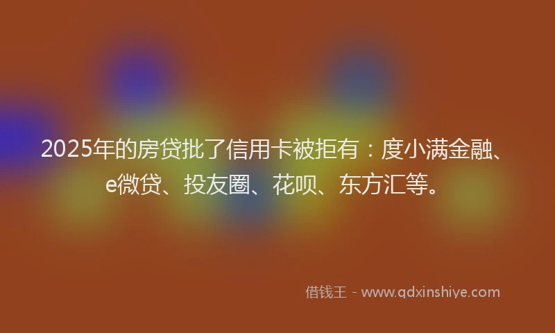2025年的房贷批了信用卡被拒有：度小满金融、e微贷、投友圈、花呗、东方汇等。