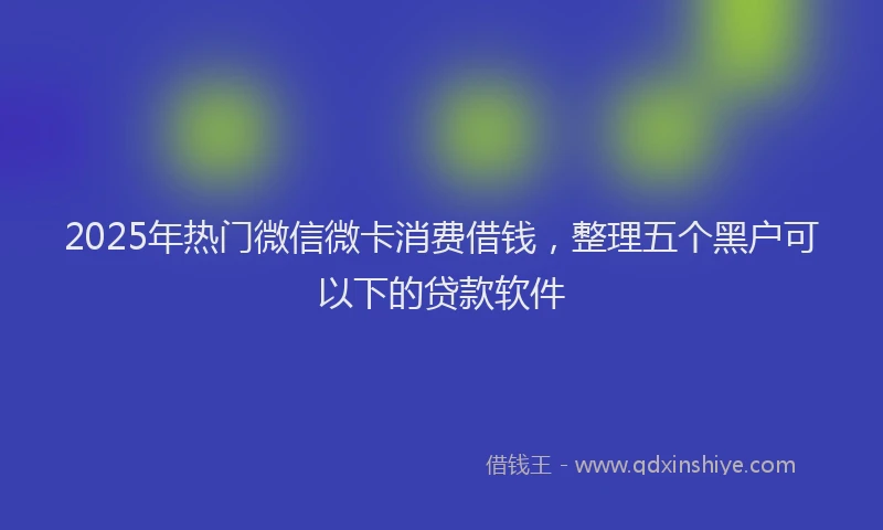 2025年热门微信微卡消费借钱，整理五个黑户可以下的贷款软件