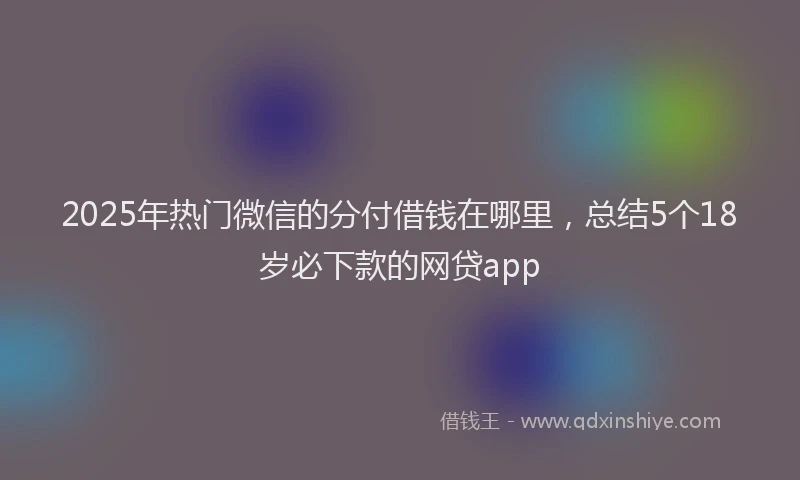 2025年热门微信的分付借钱在哪里，总结5个18岁必下款的网贷app