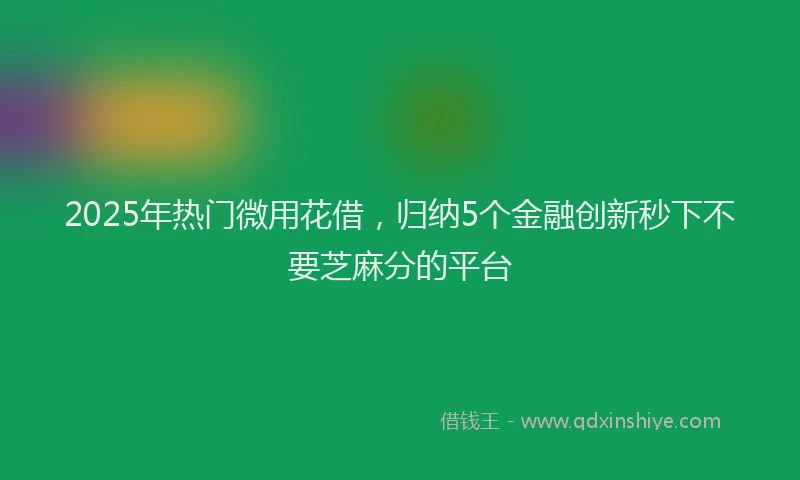 2025年热门微用花借，归纳5个金融创新秒下不要芝麻分的平台