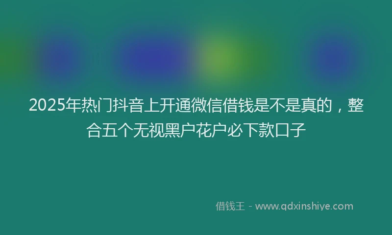 2025年热门抖音上开通微信借钱是不是真的，整合五个无视黑户花户必下款口子