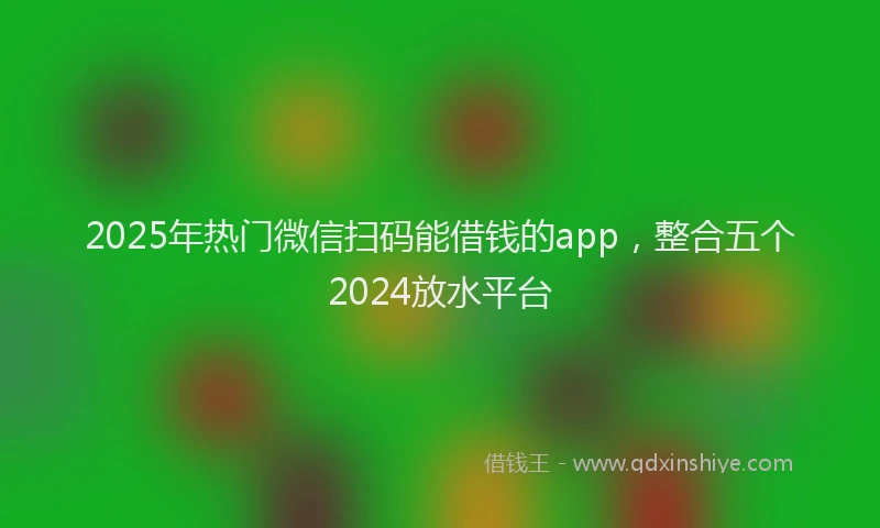 2025年热门微信扫码能借钱的app，整合五个2024放水平台