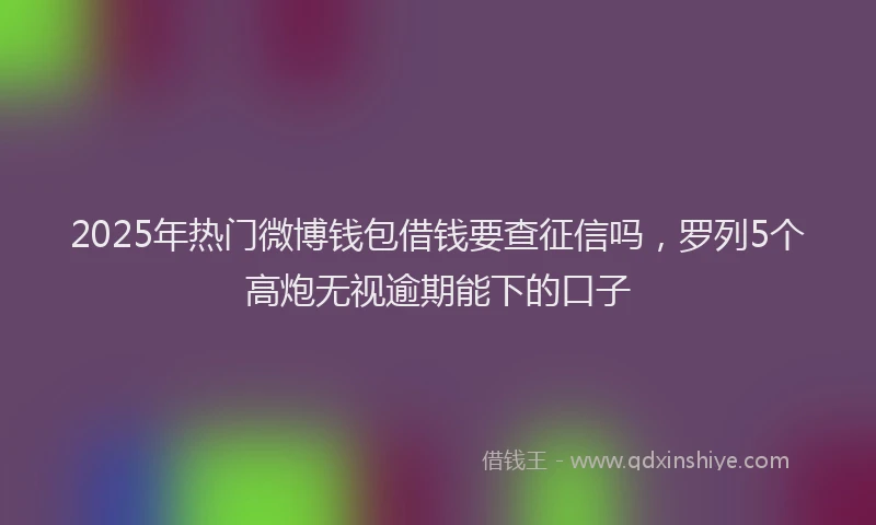 2025年热门微博钱包借钱要查征信吗，罗列5个高炮无视逾期能下的口子