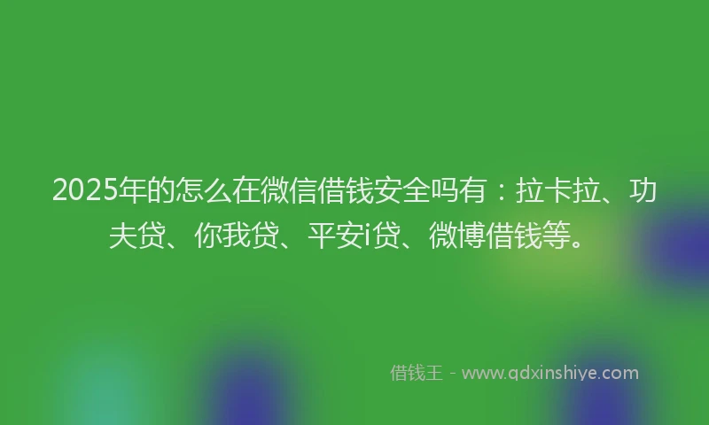 2025年的怎么在微信借钱安全吗有：拉卡拉、功夫贷、你我贷、平安i贷、微博借钱等。