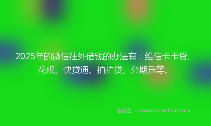 2025年的微信往外借钱的办法有：维信卡卡贷、花呗、快贷通、拍拍贷、分期乐等。