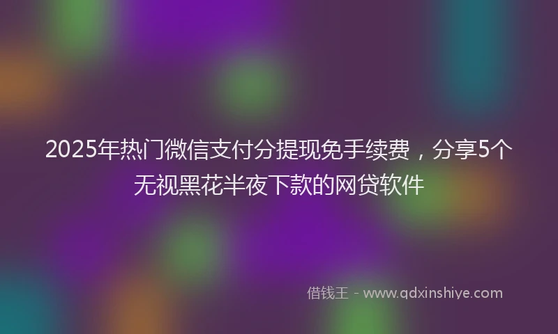 2025年热门微信支付分提现免手续费，分享5个无视黑花半夜下款的网贷软件