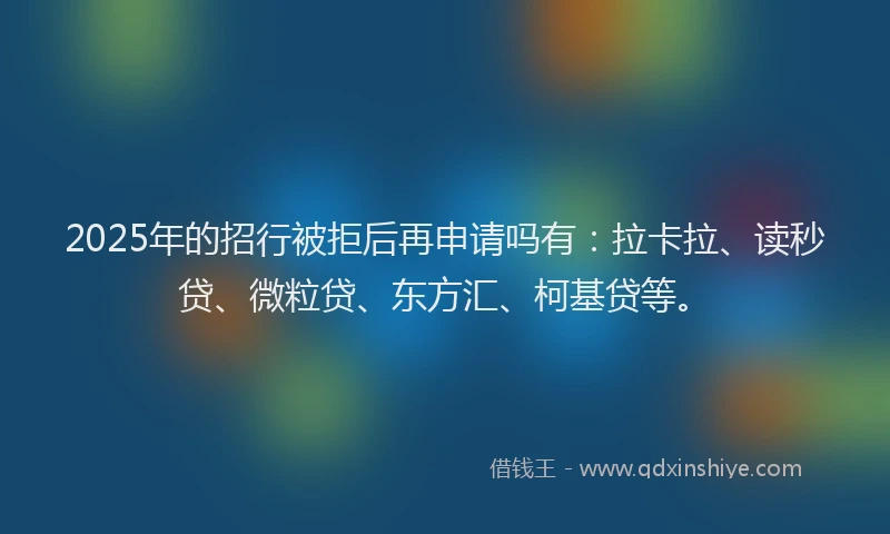 2025年的招行被拒后再申请吗有：拉卡拉、读秒贷、微粒贷、东方汇、柯基贷等。