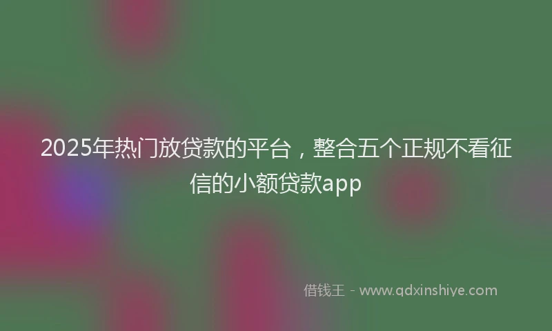 2025年热门放贷款的平台，整合五个正规不看征信的小额贷款app