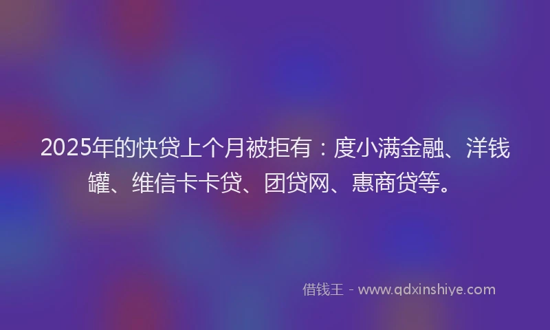 2025年的快贷上个月被拒有：度小满金融、洋钱罐、维信卡卡贷、团贷网、惠商贷等。