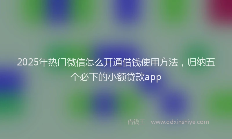 2025年热门微信怎么开通借钱使用方法，归纳五个必下的小额贷款app