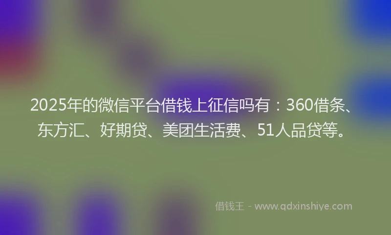 2025年的微信平台借钱上征信吗有：360借条、东方汇、好期贷、美团生活费、51人品贷等。