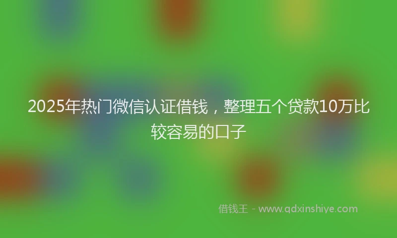 2025年热门微信认证借钱，整理五个贷款10万比较容易的口子