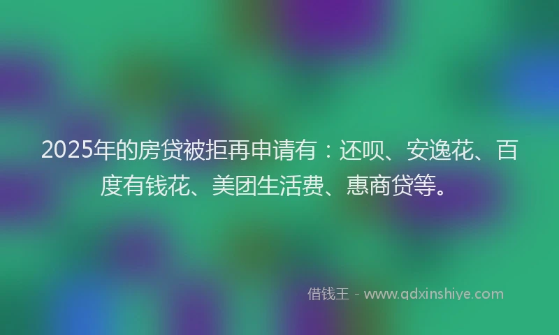 2025年的房贷被拒再申请有：还呗、安逸花、百度有钱花、美团生活费、惠商贷等。